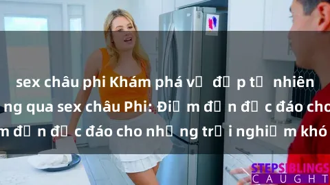 sex châu phi Khám phá vẻ đẹp tự nhiên và văn hóa đa dạng qua sex châu Phi: Điểm đến độc đáo cho những trải nghiệm khó quên