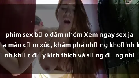 phim sex bạo dâm nhóm Xem ngay sex jav không che để thỏa mãn cảm xúc, khám phá những khoảnh khắc đầy kích thích và sống động nhất chỉ trong click!