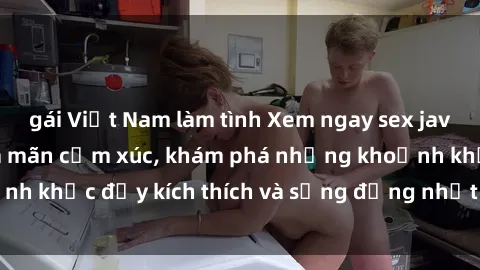 gái Việt Nam làm tình Xem ngay sex jav không che để thỏa mãn cảm xúc, khám phá những khoảnh khắc đầy kích thích và sống động nhất chỉ trong click!