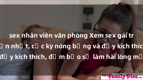 sex nhân viên văn phòng Xem sex gái trẻ không che hấp dẫn nhất, cực kỳ nóng bỏng và đầy kích thích, đảm bảo sẽ làm hài lòng mọi người!