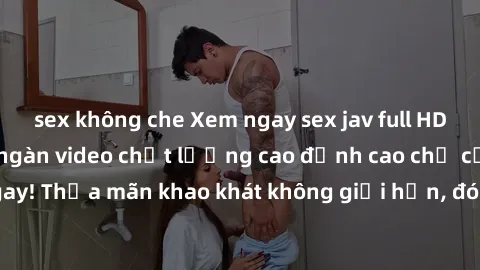 sex không che Xem ngay sex jav full HD miễn phí - Hàng ngàn video chất lượng cao đỉnh cao chỉ cần click vào ngay! Thỏa mãn khao khát không giới hạn, đón chờ những trải nghiệm mới lạ!
