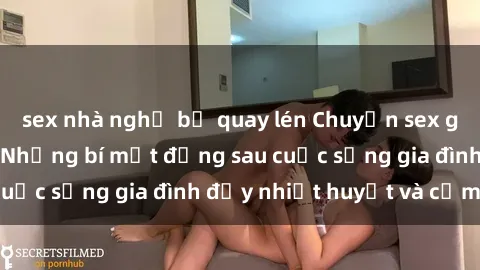 sex nhà nghỉ bị quay lén Chuyện sex gái Việt có chồng: Những bí mật đằng sau cuộc sống gia đình đầy nhiệt huyết và cảm xúc
