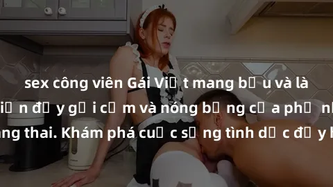 sex công viên Gái Việt mang bầu và làm tình: Màn trình diễn đầy gợi cảm và nóng bỏng của phụ nữ mang thai. Khám phá cuộc sống tình dục đầy hấp dẫn và mới lạ của họ!