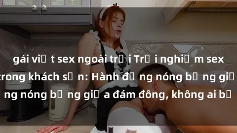 gái việt sex ngoài trời Trải nghiệm sex sinh viên sôi động trong khách sạn: Hành động nóng bỏng giữa đám đông, không ai bị bỏ lỡ