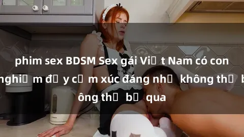 phim sex BDSM Sex gái Việt Nam có con: Trải nghiệm đầy cảm xúc đáng nhớ không thể bỏ qua