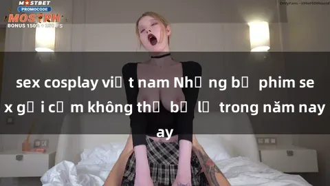 sex cosplay việt nam Những bộ phim sex gợi cảm không thể bỏ lỡ trong năm nay