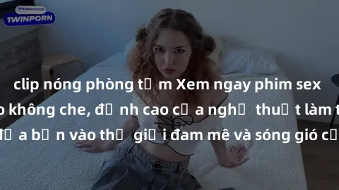 clip nóng phòng tắm Xem ngay phim sex HD chất lượng cao không che, đỉnh cao của nghệ thuật làm tình, đưa bạn vào thế giới đam mê và sóng gió của tình yêu không giới hạn.