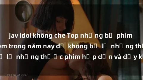 jav idol không che Top những bộ phim sex hay nhất nên xem trong năm nay để không bỏ lỡ những thước phim hấp dẫn và đầy kịch tính.