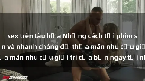 sex trên tàu hỏa Những cách tải phim sex về máy đơn giản và nhanh chóng để thỏa mãn nhu cầu giải trí của bạn ngay tại nhà