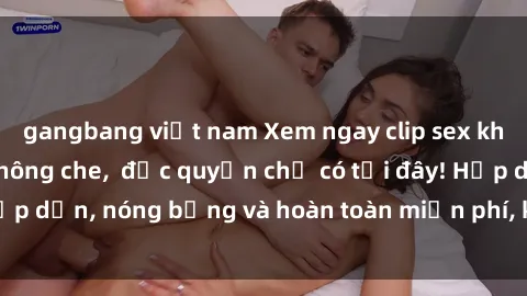 gangbang việt nam Xem ngay clip sex không che cực hot, không che,  độc quyền chỉ có tại đây! Hấp dẫn, nóng bỏng và hoàn toàn miễn phí, không thể bỏ qua!