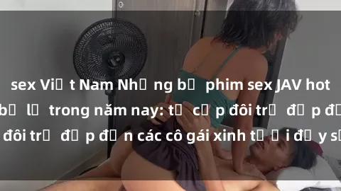 sex Việt Nam Những bộ phim sex JAV hot nhất không thể bỏ lỡ trong năm nay: từ cặp đôi trẻ đẹp đến các cô gái xinh tươi đầy sức hút.