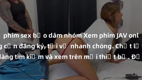 phim sex bạo dâm nhóm Xem phim JAV online miễn phí không cần đăng ký, tải về nhanh chóng. Chất lượng HD, dễ dàng tìm kiếm và xem trên mọi thiết bị. Đặc biệt, không quảng cáo làm phiền.