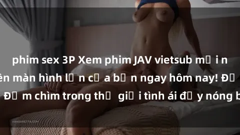 phim sex 3P Xem phim JAV vietsub mới nhất và hấp dẫn trên màn hình lớn của bạn ngay hôm nay! Đắm chìm trong thế giới tình ái đầy nóng bỏng và kích thích.