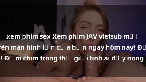 xem phim sex Xem phim JAV vietsub mới nhất và hấp dẫn trên màn hình lớn của bạn ngay hôm nay! Đắm chìm trong thế giới tình ái đầy nóng bỏng và kích thích.