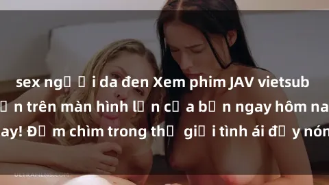 sex người da đen Xem phim JAV vietsub mới nhất và hấp dẫn trên màn hình lớn của bạn ngay hôm nay! Đắm chìm trong thế giới tình ái đầy nóng bỏng và kích thích.
