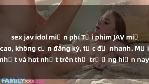 sex jav idol miễn phí Tải phim JAV miễn phí chất lượng cao, không cần đăng ký, tốc độ nhanh. Mới nhất và hot nhất trên thị trường hiện nay, cập nhật hàng ngày.