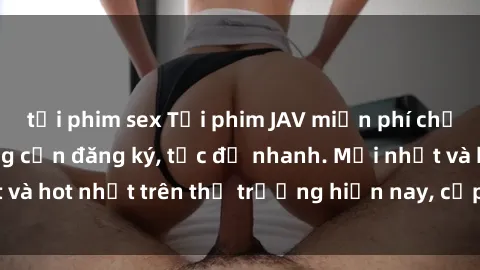 tải phim sex Tải phim JAV miễn phí chất lượng cao, không cần đăng ký, tốc độ nhanh. Mới nhất và hot nhất trên thị trường hiện nay, cập nhật hàng ngày.