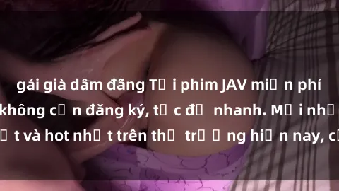 gái già dâm đãng Tải phim JAV miễn phí chất lượng cao, không cần đăng ký, tốc độ nhanh. Mới nhất và hot nhất trên thị trường hiện nay, cập nhật hàng ngày.