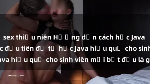 sex thiếu niên Hướng dẫn cách học Java cho sinh viên: Bước đầu tiên để tự học Java hiệu quả cho sinh viên mới bắt đầu là gì?