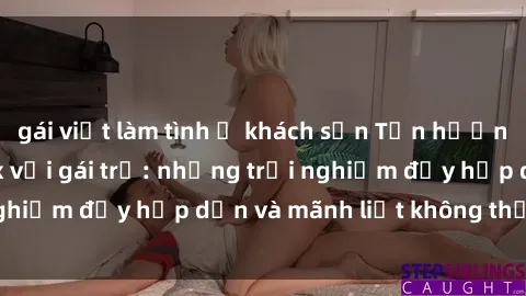 gái việt làm tình ở khách sạn Tận hưởng niềm vui của sex với gái trẻ: những trải nghiệm đầy hấp dẫn và mãnh liệt không thể bỏ lỡ