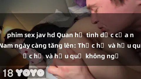phim sex jav hd Quan hệ tình dục của nữ sinh Việt Nam ngày càng tăng lên: Thực hư và hậu quả không ngờ