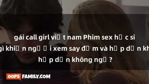 gái call girl việt nam Phim sex học sinh: Điều gì khiến người xem say đắm và hấp dẫn không ngờ?
