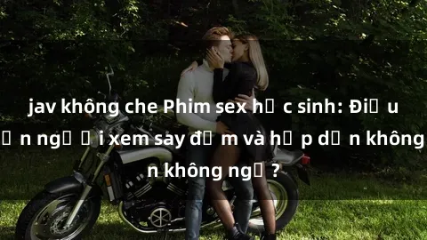 jav không che Phim sex học sinh: Điều gì khiến người xem say đắm và hấp dẫn không ngờ?