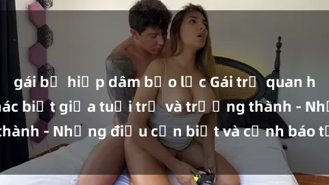gái bị hiếp dâm bạo lực Gái trẻ quan hệ: Mối quan hệ khác biệt giữa tuổi trẻ và trưởng thành - Những điều cần biết và cảnh báo từ chuyên gia