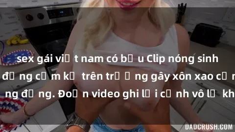 sex gái việt nam có bầu Clip nóng sinh viên gây sốc: Hành động cấm kỵ trên trường gây xôn xao cộng đồng. Đoạn video ghi lại cảnh vô lễ khiến dư luận bức xúc.