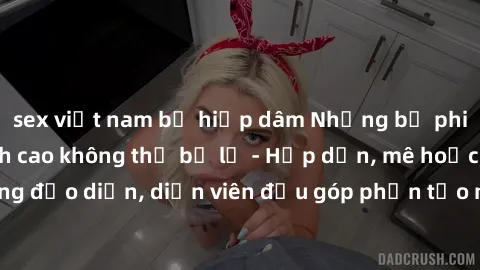 sex việt nam bị hiếp dâm Những bộ phim sex gái già đỉnh cao không thể bỏ lỡ - Hấp dẫn, mê hoặc, từng đạo diễn, diễn viên đều góp phần tạo nên sự hấp dẫn, kích thích.