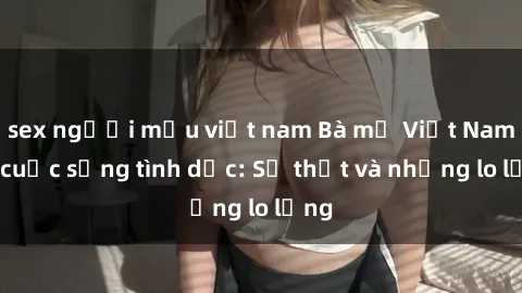 sex người mẫu việt nam Bà mẹ Việt Nam và cuộc sống tình dục: Sự thật và những lo lắng