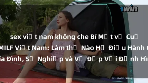 sex việt nam không che Bí Mật về Cuộc Sống Của Các MILF Việt Nam: Làm thế Nào Họ Điều Hành Gia Đình, Sự Nghiệp và Vẻ Đẹp Với Định Hình Văn Hóa Đương Đại