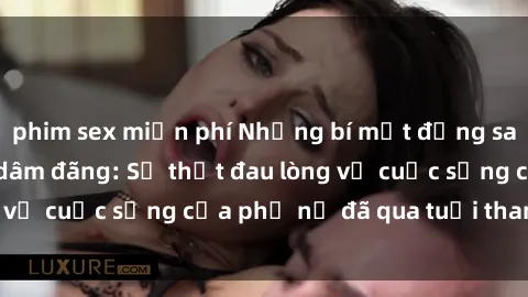phim sex miễn phí Những bí mật đằng sau vẻ ngoài gái già dâm đãng: Sự thật đau lòng về cuộc sống của phụ nữ đã qua tuổi thanh xuân