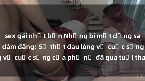 sex gái nhật bản Những bí mật đằng sau vẻ ngoài gái già dâm đãng: Sự thật đau lòng về cuộc sống của phụ nữ đã qua tuổi thanh xuân