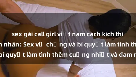 sex gái call girl việt nam cách kích thích đam mê trong hôn nhân: Sex vợ chồng và bí quyết làm tình thêm cuồng nhiệt và đam mê