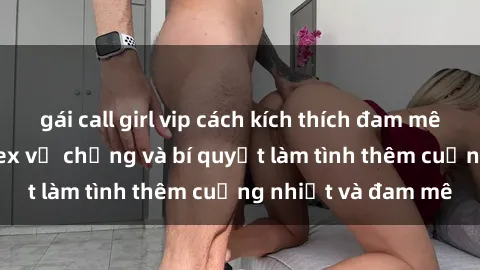 gái call girl vip cách kích thích đam mê trong hôn nhân: Sex vợ chồng và bí quyết làm tình thêm cuồng nhiệt và đam mê