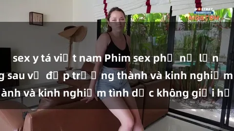 sex y tá việt nam Phim sex phụ nữ lớn tuổi: Sức hút đằng sau vẻ đẹp trưởng thành và kinh nghiệm tình dục không giới hạn