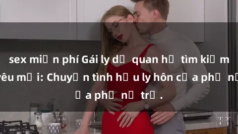 sex miễn phí Gái ly dị quan hệ tìm kiếm tình yêu mới: Chuyện tình hậu ly hôn của phụ nữ trẻ.