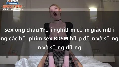 sex ông cháu Trải nghiệm cảm giác mới lạ trong các bộ phim sex BDSM hấp dẫn và sống động