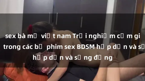 sex bà mẹ việt nam Trải nghiệm cảm giác mới lạ trong các bộ phim sex BDSM hấp dẫn và sống động