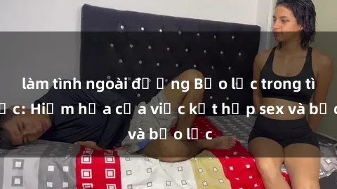 làm tình ngoài đường Bạo lực trong tình dục: Hiểm họa của việc kết hợp sex và bạo lực