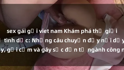 sex gái gọi viet nam Khám phá thế giới của phim sex nô lệ tình dục: Những câu chuyện đầy nổi dậy, gợi cảm và gây sốc đến từ ngành công nghiệp giải trí đen tối