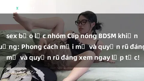sex bạo lực nhóm Clip nóng BDSM khiến người xem phát cuồng: Phong cách mới mẻ và quyến rũ đáng xem ngay lập tức!