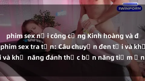 phim sex nơi công cộng Kinh hoàng và đầy kích thích với phim sex tra tấn: Câu chuyện đen tối và khả năng đánh thức bản năng tiềm ẩn trong con người