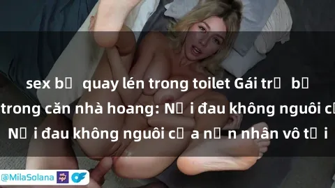 sex bị quay lén trong toilet Gái trẻ bị hiếp dâm bạo lực trong căn nhà hoang: Nỗi đau không nguôi của nạn nhân vô tội