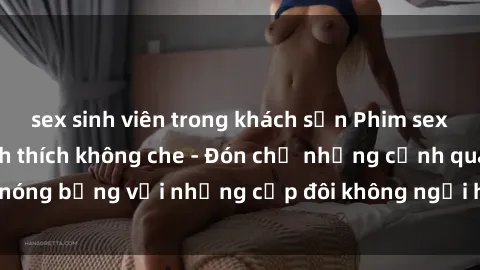 sex sinh viên trong khách sạn Phim sex loạn luân đầy kích thích không che - Đón chờ những cảnh quay nóng bỏng với những cặp đôi không ngại hãm hiếp gia đình trong lòng
