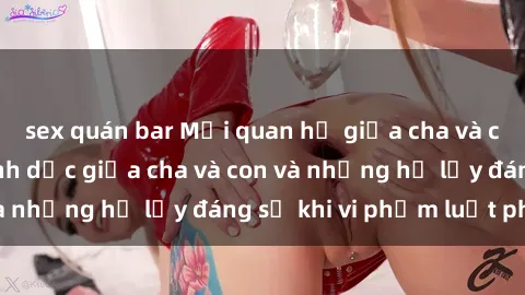 sex quán bar Mối quan hệ giữa cha và con: Sự thật về tình dục giữa cha và con và những hệ lụy đáng sợ khi vi phạm luật pháp.
