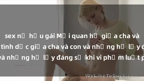 sex nữ hầu gái Mối quan hệ giữa cha và con: Sự thật về tình dục giữa cha và con và những hệ lụy đáng sợ khi vi phạm luật pháp.