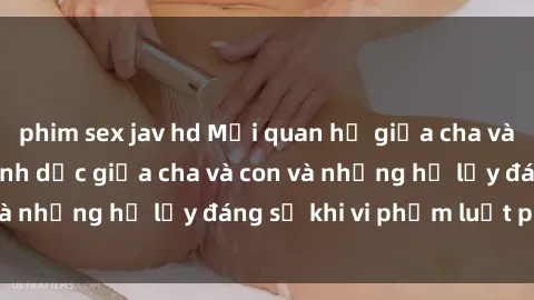 phim sex jav hd Mối quan hệ giữa cha và con: Sự thật về tình dục giữa cha và con và những hệ lụy đáng sợ khi vi phạm luật pháp.