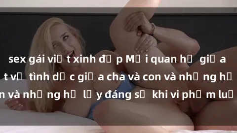 sex gái việt xinh đẹp Mối quan hệ giữa cha và con: Sự thật về tình dục giữa cha và con và những hệ lụy đáng sợ khi vi phạm luật pháp.